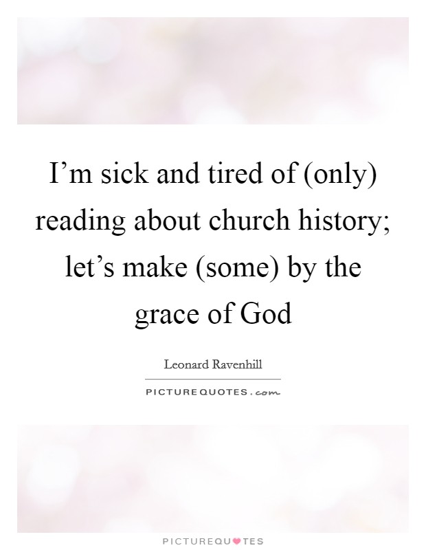 I’m sick and tired of (only) reading about church history; let’s make (some) by the grace of God Picture Quote #1