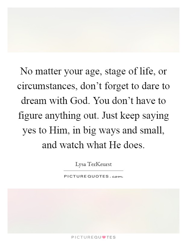 No matter your age, stage of life, or circumstances, don't forget to dare to dream with God. You don't have to figure anything out. Just keep saying yes to Him, in big ways and small, and watch what He does Picture Quote #1