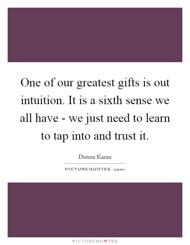 One of our greatest gifts is out intuition. It is a sixth sense we all have - we just need to learn to tap into and trust it Picture Quote #1