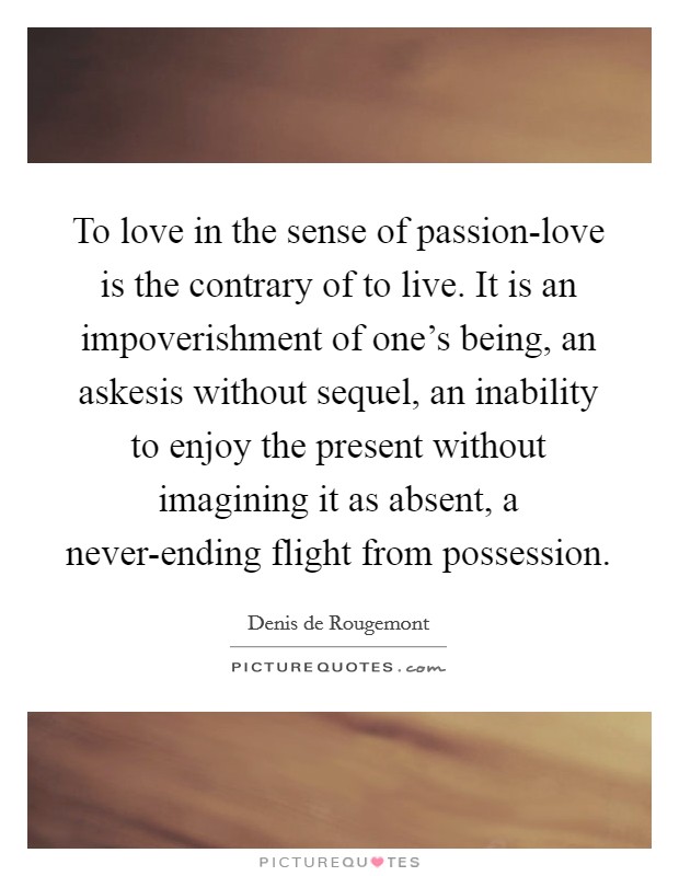 To love in the sense of passion-love is the contrary of to live. It is an impoverishment of one’s being, an askesis without sequel, an inability to enjoy the present without imagining it as absent, a never-ending flight from possession Picture Quote #1