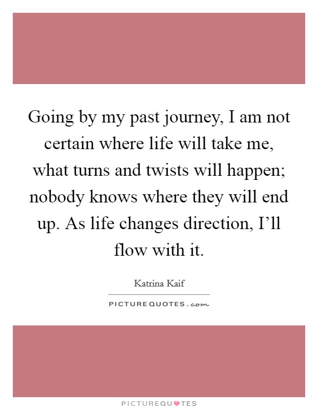 Going by my past journey, I am not certain where life will take me, what turns and twists will happen; nobody knows where they will end up. As life changes direction, I’ll flow with it Picture Quote #1