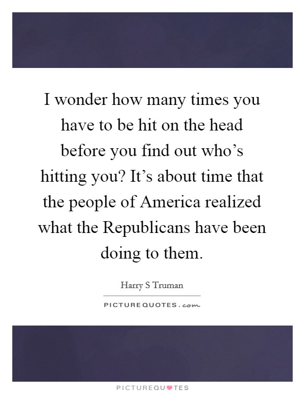 I wonder how many times you have to be hit on the head before you find out who’s hitting you? It’s about time that the people of America realized what the Republicans have been doing to them Picture Quote #1