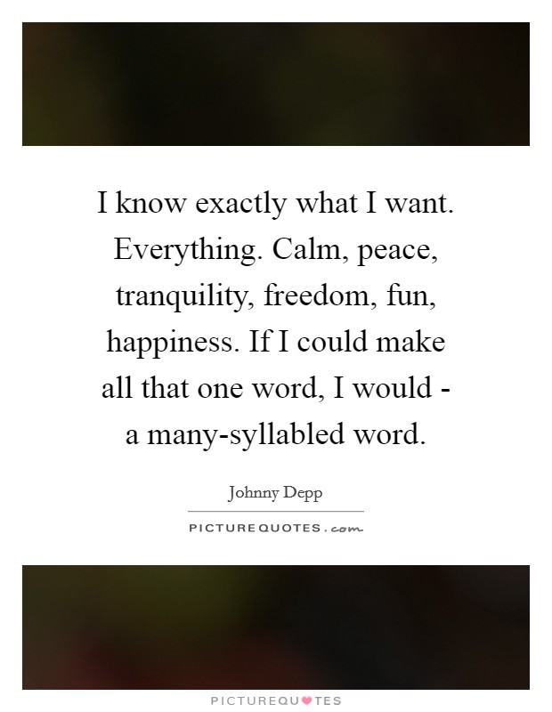 I know exactly what I want. Everything. Calm, peace, tranquility, freedom, fun, happiness. If I could make all that one word, I would - a many-syllabled word Picture Quote #1