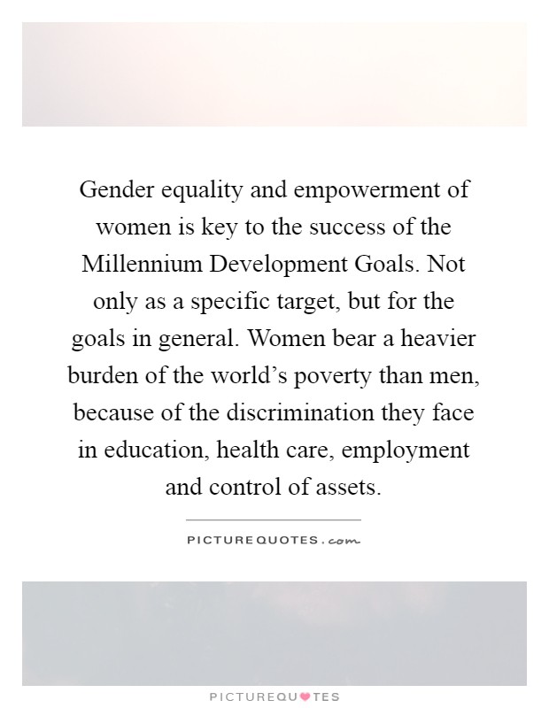 Gender equality and empowerment of women is key to the success of the Millennium Development Goals. Not only as a specific target, but for the goals in general. Women bear a heavier burden of the world’s poverty than men, because of the discrimination they face in education, health care, employment and control of assets Picture Quote #1