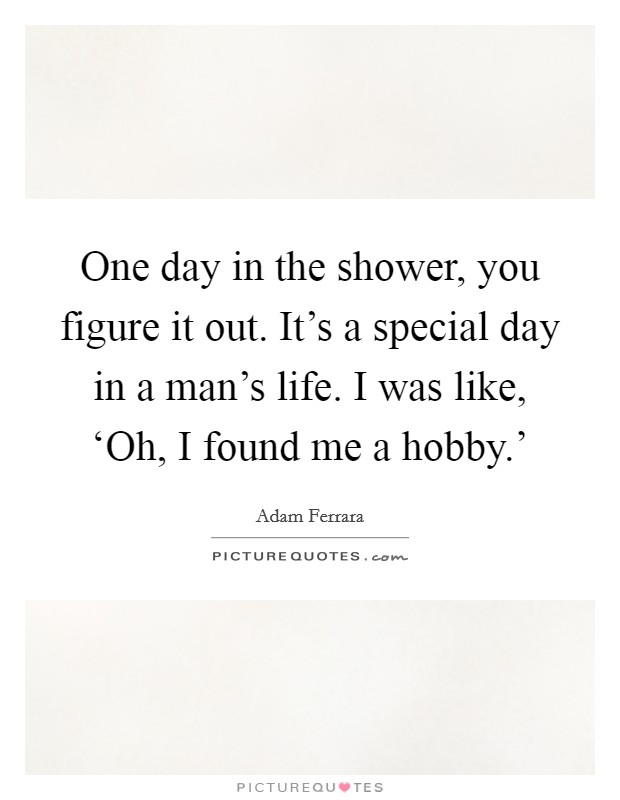 One day in the shower, you figure it out. It’s a special day in a man’s life. I was like, ‘Oh, I found me a hobby.’ Picture Quote #1