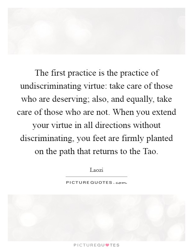 The first practice is the practice of undiscriminating virtue: take care of those who are deserving; also, and equally, take care of those who are not. When you extend your virtue in all directions without discriminating, you feet are firmly planted on the path that returns to the Tao Picture Quote #1