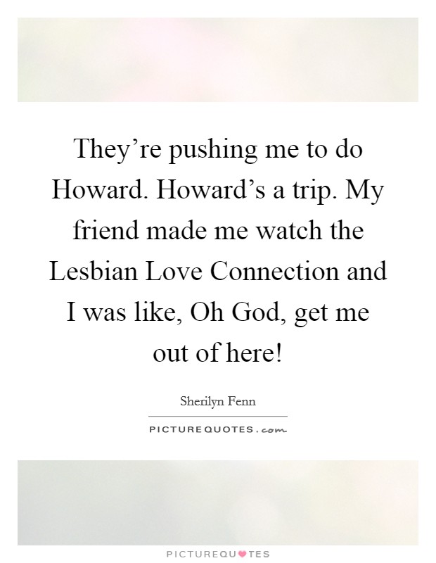 They’re pushing me to do Howard. Howard’s a trip. My friend made me watch the Lesbian Love Connection and I was like, Oh God, get me out of here! Picture Quote #1