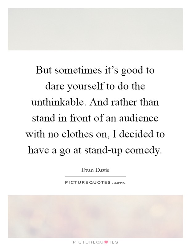 But sometimes it’s good to dare yourself to do the unthinkable. And rather than stand in front of an audience with no clothes on, I decided to have a go at stand-up comedy Picture Quote #1