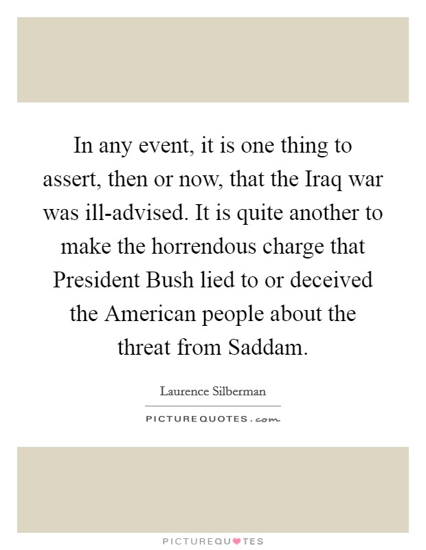 In any event, it is one thing to assert, then or now, that the Iraq war was ill-advised. It is quite another to make the horrendous charge that President Bush lied to or deceived the American people about the threat from Saddam Picture Quote #1