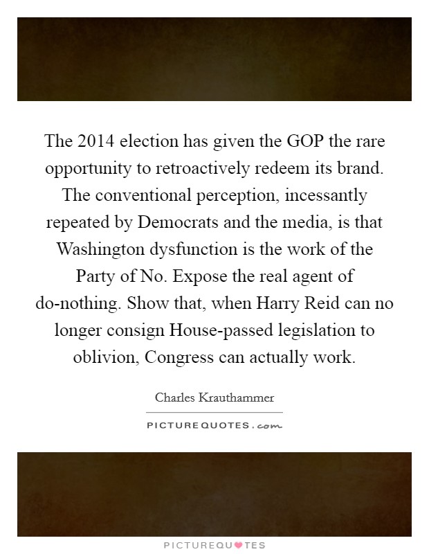 The 2014 election has given the GOP the rare opportunity to retroactively redeem its brand. The conventional perception, incessantly repeated by Democrats and the media, is that Washington dysfunction is the work of the Party of No. Expose the real agent of do-nothing. Show that, when Harry Reid can no longer consign House-passed legislation to oblivion, Congress can actually work Picture Quote #1