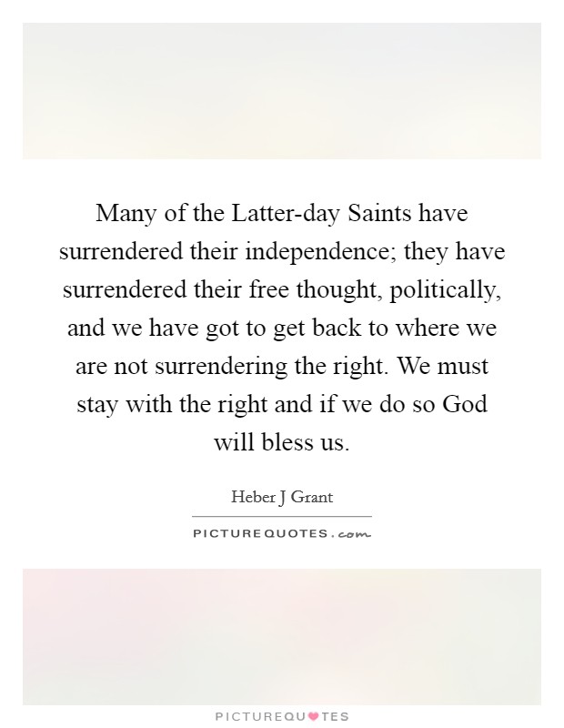 Many of the Latter-day Saints have surrendered their independence; they have surrendered their free thought, politically, and we have got to get back to where we are not surrendering the right. We must stay with the right and if we do so God will bless us Picture Quote #1
