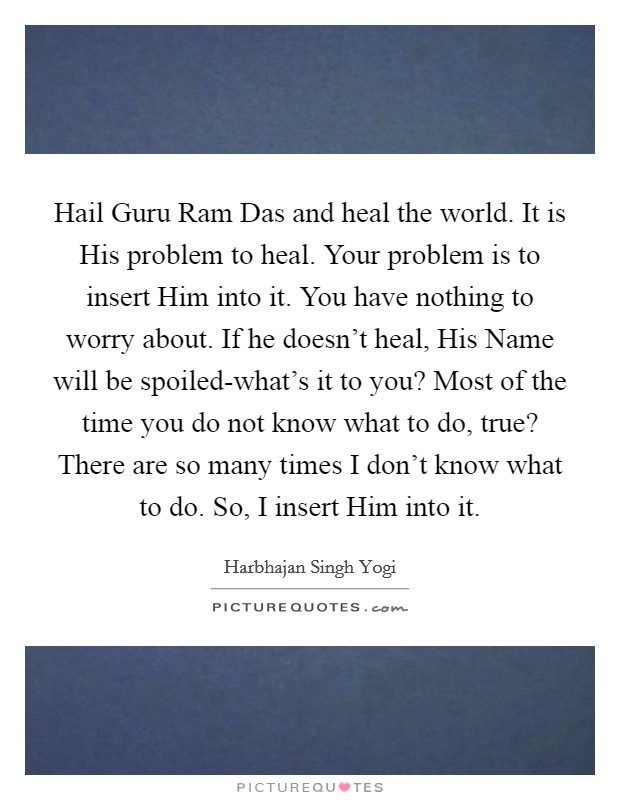 Hail Guru Ram Das and heal the world. It is His problem to heal. Your problem is to insert Him into it. You have nothing to worry about. If he doesn’t heal, His Name will be spoiled-what’s it to you? Most of the time you do not know what to do, true? There are so many times I don’t know what to do. So, I insert Him into it Picture Quote #1