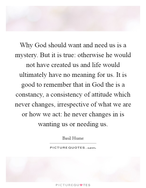 Why God should want and need us is a mystery. But it is true: otherwise he would not have created us and life would ultimately have no meaning for us. It is good to remember that in God the is a constancy, a consistency of attitude which never changes, irrespective of what we are or how we act: he never changes in is wanting us or needing us Picture Quote #1