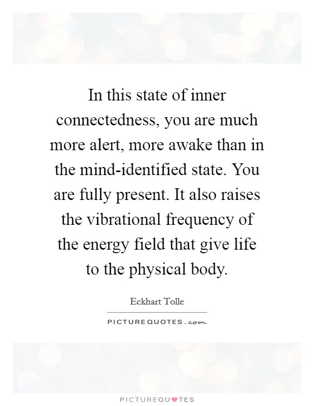 In this state of inner connectedness, you are much more alert, more awake than in the mind-identified state. You are fully present. It also raises the vibrational frequency of the energy field that give life to the physical body Picture Quote #1