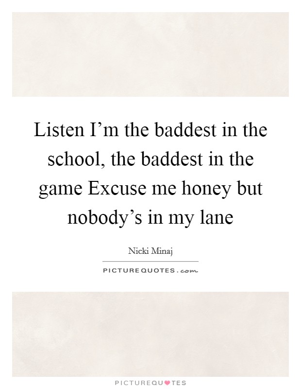 Listen I'm the baddest in the school, the baddest in the game Excuse me honey but nobody's in my lane Picture Quote #1