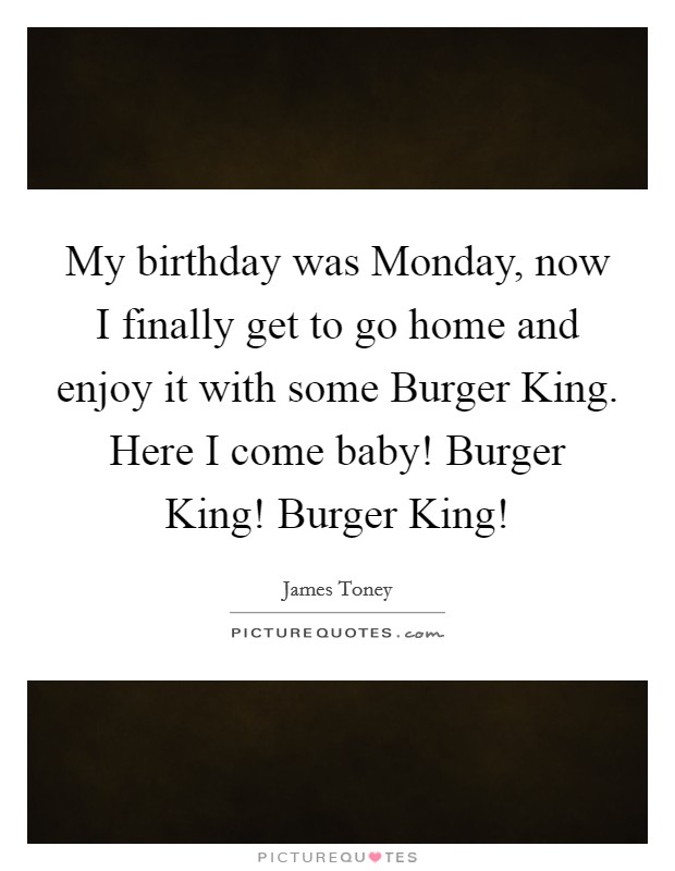 My birthday was Monday, now I finally get to go home and enjoy it with some Burger King. Here I come baby! Burger King! Burger King! Picture Quote #1