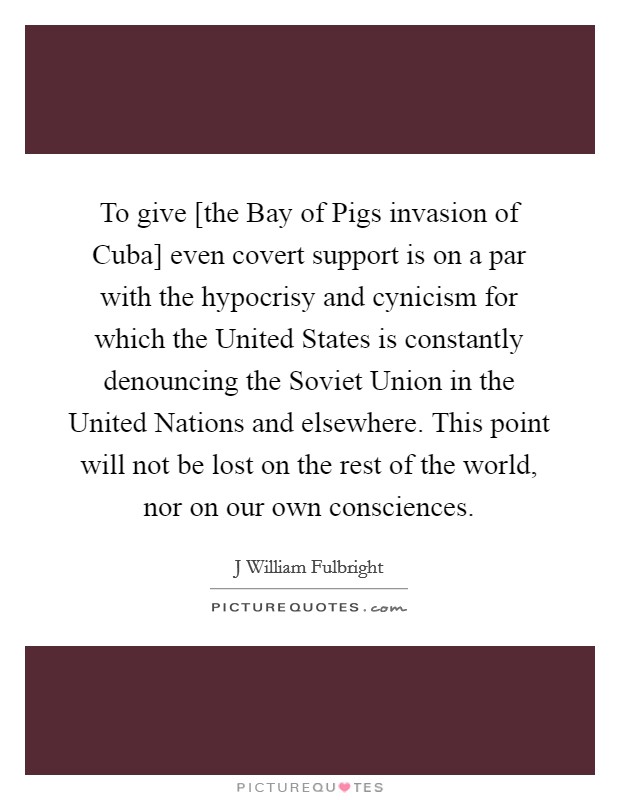 To give [the Bay of Pigs invasion of Cuba] even covert support is on a par with the hypocrisy and cynicism for which the United States is constantly denouncing the Soviet Union in the United Nations and elsewhere. This point will not be lost on the rest of the world, nor on our own consciences Picture Quote #1
