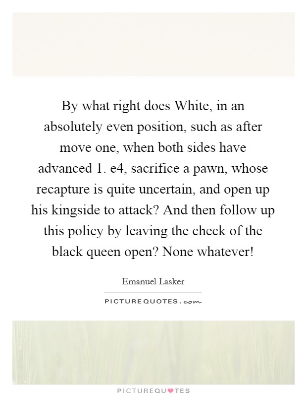By what right does White, in an absolutely even position, such as after move one, when both sides have advanced 1. e4, sacrifice a pawn, whose recapture is quite uncertain, and open up his kingside to attack? And then follow up this policy by leaving the check of the black queen open? None whatever! Picture Quote #1