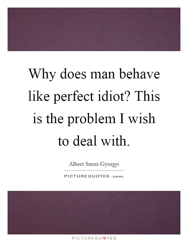Why does man behave like perfect idiot? This is the problem I wish to deal with Picture Quote #1