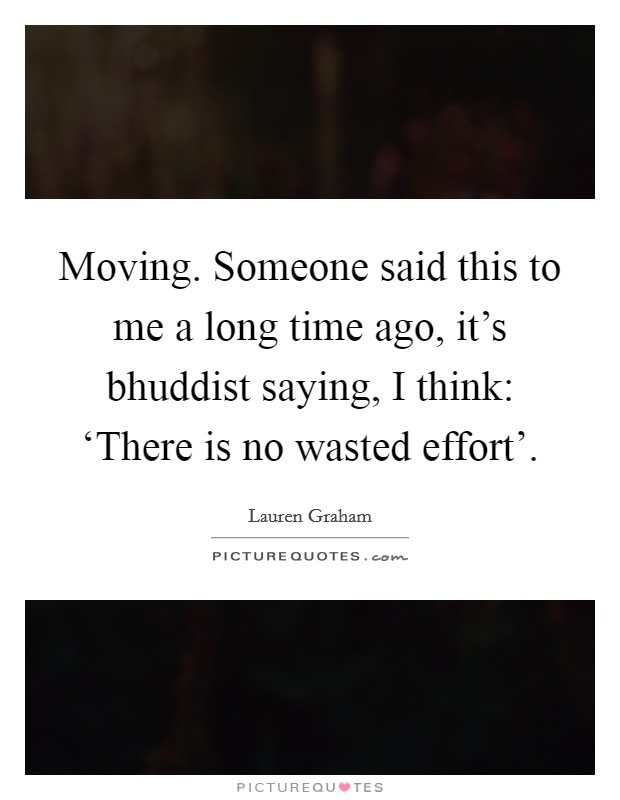 Moving. Someone said this to me a long time ago, it’s bhuddist saying, I think: ‘There is no wasted effort’ Picture Quote #1