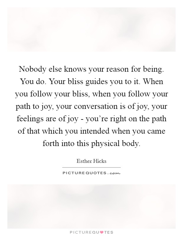 Nobody else knows your reason for being. You do. Your bliss guides you to it. When you follow your bliss, when you follow your path to joy, your conversation is of joy, your feelings are of joy - you’re right on the path of that which you intended when you came forth into this physical body Picture Quote #1