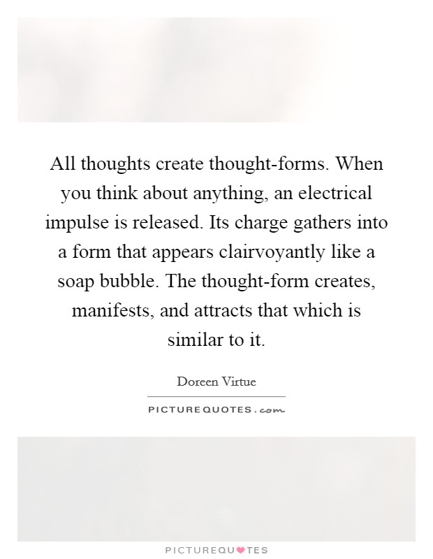All thoughts create thought-forms. When you think about anything, an electrical impulse is released. Its charge gathers into a form that appears clairvoyantly like a soap bubble. The thought-form creates, manifests, and attracts that which is similar to it Picture Quote #1