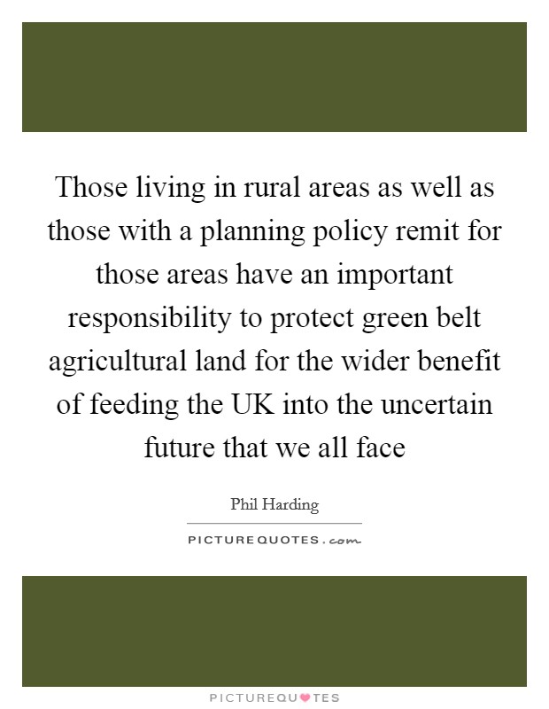 Those living in rural areas as well as those with a planning policy remit for those areas have an important responsibility to protect green belt agricultural land for the wider benefit of feeding the UK into the uncertain future that we all face Picture Quote #1
