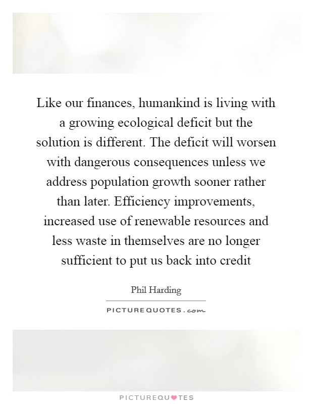 Like our finances, humankind is living with a growing ecological deficit but the solution is different. The deficit will worsen with dangerous consequences unless we address population growth sooner rather than later. Efficiency improvements, increased use of renewable resources and less waste in themselves are no longer sufficient to put us back into credit Picture Quote #1