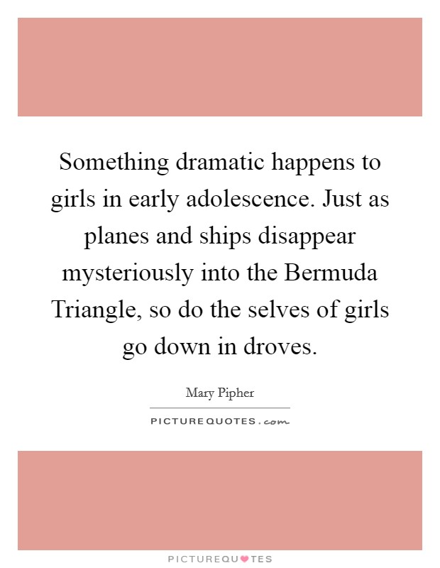 Something dramatic happens to girls in early adolescence. Just as planes and ships disappear mysteriously into the Bermuda Triangle, so do the selves of girls go down in droves Picture Quote #1