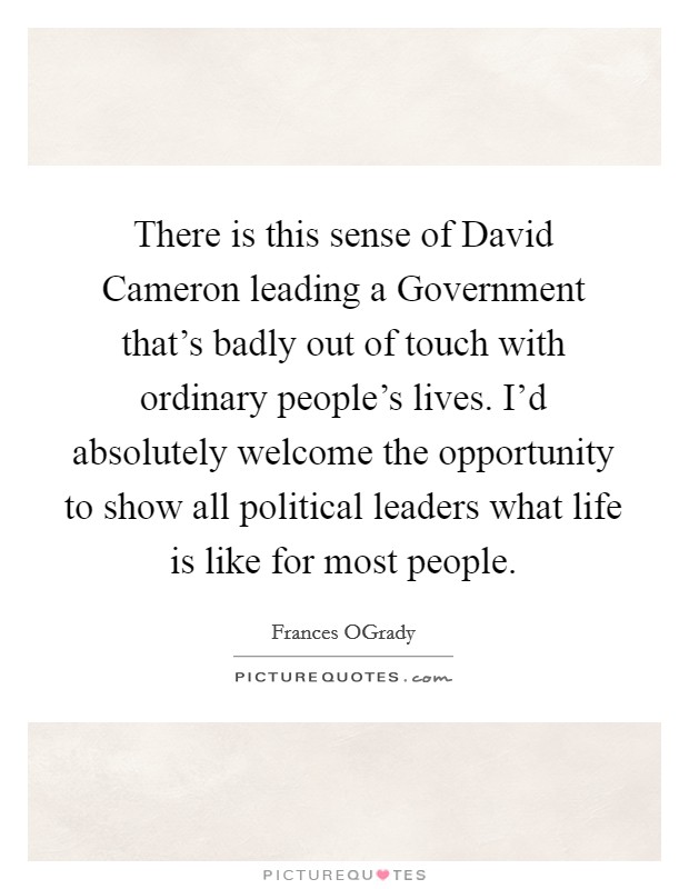 There is this sense of David Cameron leading a Government that’s badly out of touch with ordinary people’s lives. I’d absolutely welcome the opportunity to show all political leaders what life is like for most people Picture Quote #1