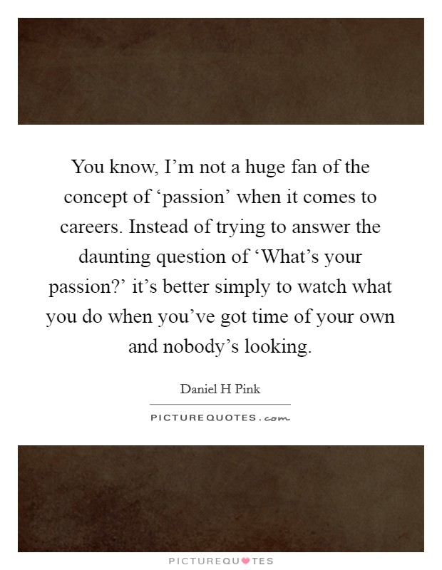 You know, I’m not a huge fan of the concept of ‘passion’ when it comes to careers. Instead of trying to answer the daunting question of ‘What’s your passion?’ it’s better simply to watch what you do when you’ve got time of your own and nobody’s looking Picture Quote #1