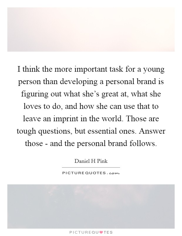 I think the more important task for a young person than developing a personal brand is figuring out what she’s great at, what she loves to do, and how she can use that to leave an imprint in the world. Those are tough questions, but essential ones. Answer those - and the personal brand follows Picture Quote #1