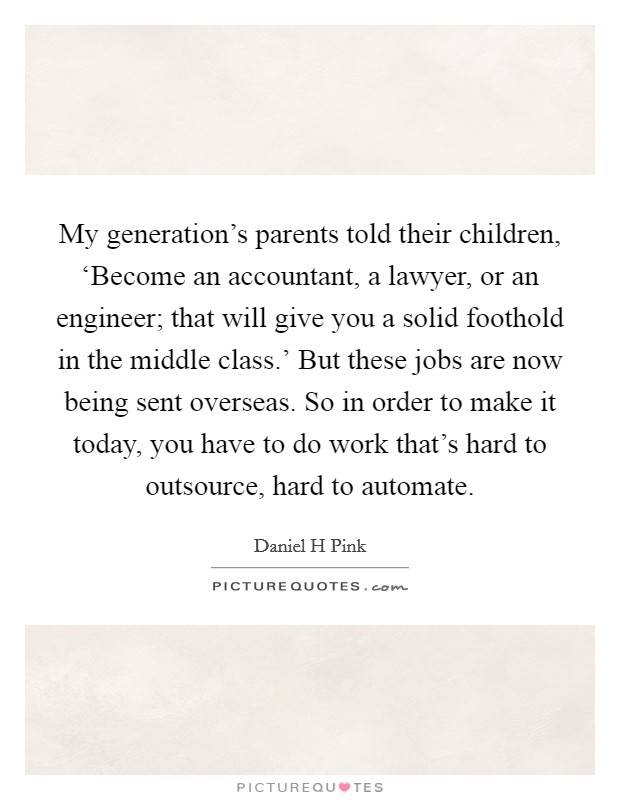 My generation's parents told their children, ‘Become an accountant, a lawyer, or an engineer; that will give you a solid foothold in the middle class.' But these jobs are now being sent overseas. So in order to make it today, you have to do work that's hard to outsource, hard to automate Picture Quote #1