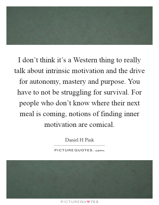 I don't think it's a Western thing to really talk about intrinsic motivation and the drive for autonomy, mastery and purpose. You have to not be struggling for survival. For people who don't know where their next meal is coming, notions of finding inner motivation are comical Picture Quote #1