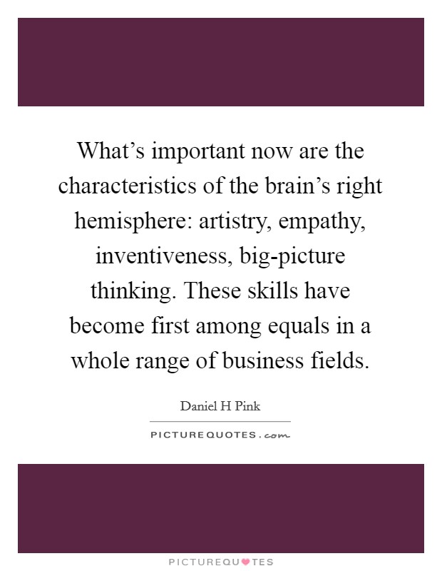 What’s important now are the characteristics of the brain’s right hemisphere: artistry, empathy, inventiveness, big-picture thinking. These skills have become first among equals in a whole range of business fields Picture Quote #1