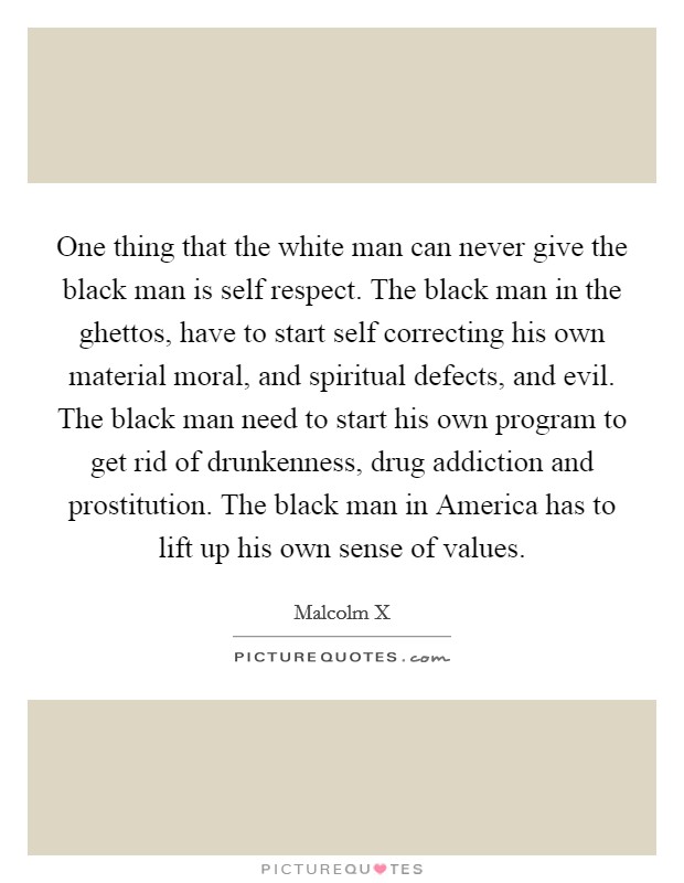 One thing that the white man can never give the black man is self respect. The black man in the ghettos, have to start self correcting his own material moral, and spiritual defects, and evil. The black man need to start his own program to get rid of drunkenness, drug addiction and prostitution. The black man in America has to lift up his own sense of values Picture Quote #1