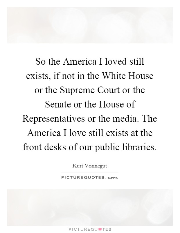 So the America I loved still exists, if not in the White House or the Supreme Court or the Senate or the House of Representatives or the media. The America I love still exists at the front desks of our public libraries Picture Quote #1