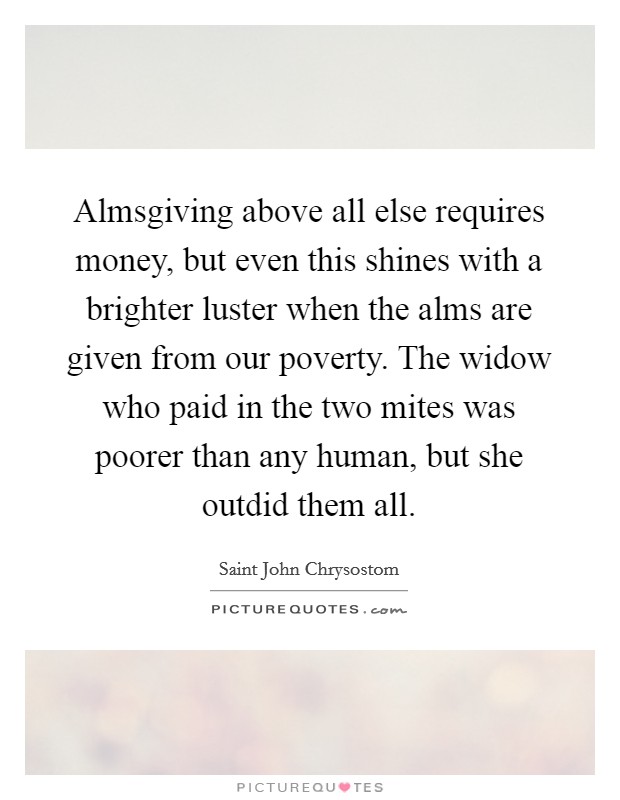 Almsgiving above all else requires money, but even this shines with a brighter luster when the alms are given from our poverty. The widow who paid in the two mites was poorer than any human, but she outdid them all Picture Quote #1