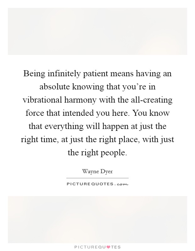 Being infinitely patient means having an absolute knowing that you’re in vibrational harmony with the all-creating force that intended you here. You know that everything will happen at just the right time, at just the right place, with just the right people Picture Quote #1