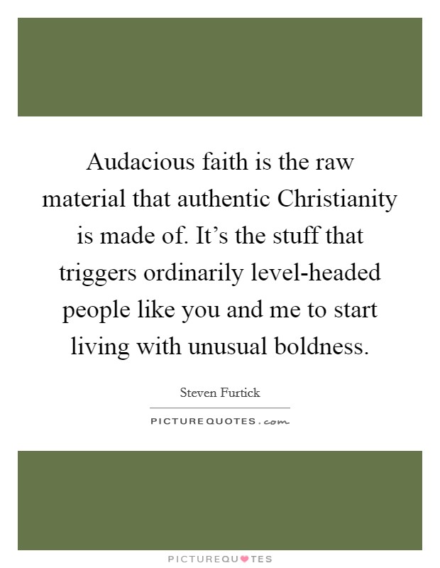 Audacious faith is the raw material that authentic Christianity is made of. It’s the stuff that triggers ordinarily level-headed people like you and me to start living with unusual boldness Picture Quote #1