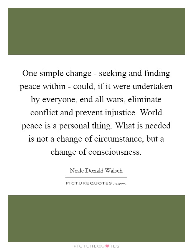 One simple change - seeking and finding peace within - could, if it were undertaken by everyone, end all wars, eliminate conflict and prevent injustice. World peace is a personal thing. What is needed is not a change of circumstance, but a change of consciousness Picture Quote #1
