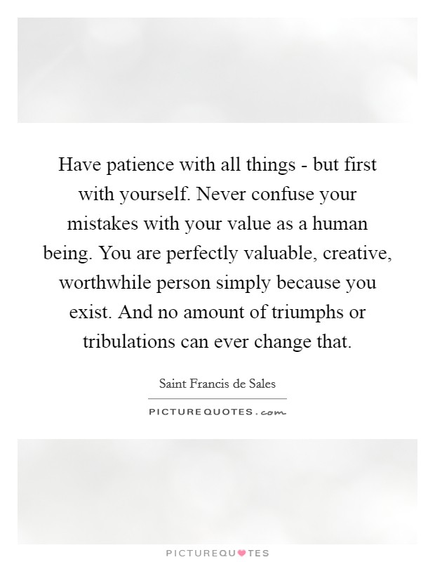 Have patience with all things - but first with yourself. Never confuse your mistakes with your value as a human being. You are perfectly valuable, creative, worthwhile person simply because you exist. And no amount of triumphs or tribulations can ever change that Picture Quote #1