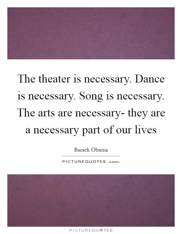 The theater is necessary. Dance is necessary. Song is necessary. The arts are necessary- they are a necessary part of our lives Picture Quote #1