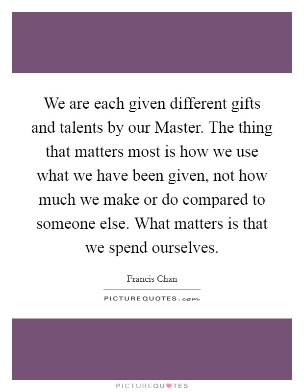 We are each given different gifts and talents by our Master. The thing that matters most is how we use what we have been given, not how much we make or do compared to someone else. What matters is that we spend ourselves Picture Quote #1