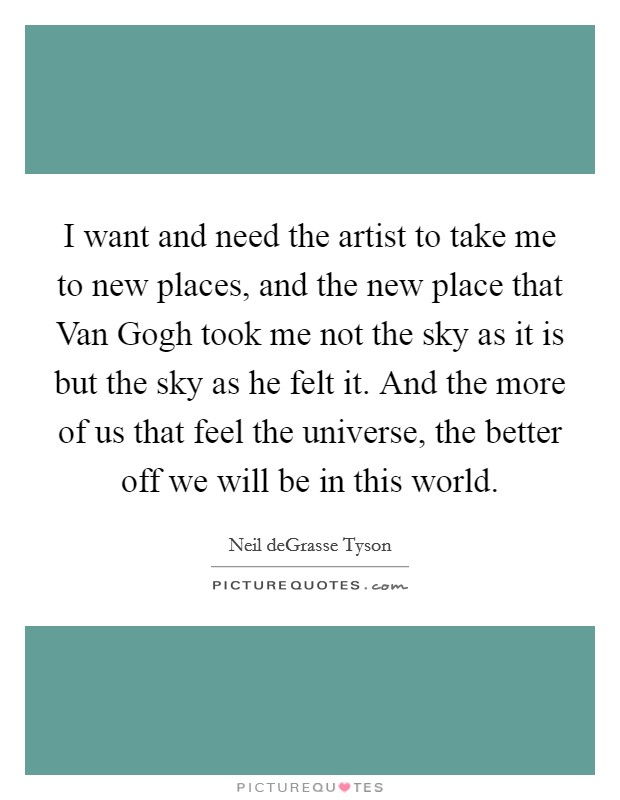 I want and need the artist to take me to new places, and the new place that Van Gogh took me not the sky as it is but the sky as he felt it. And the more of us that feel the universe, the better off we will be in this world Picture Quote #1