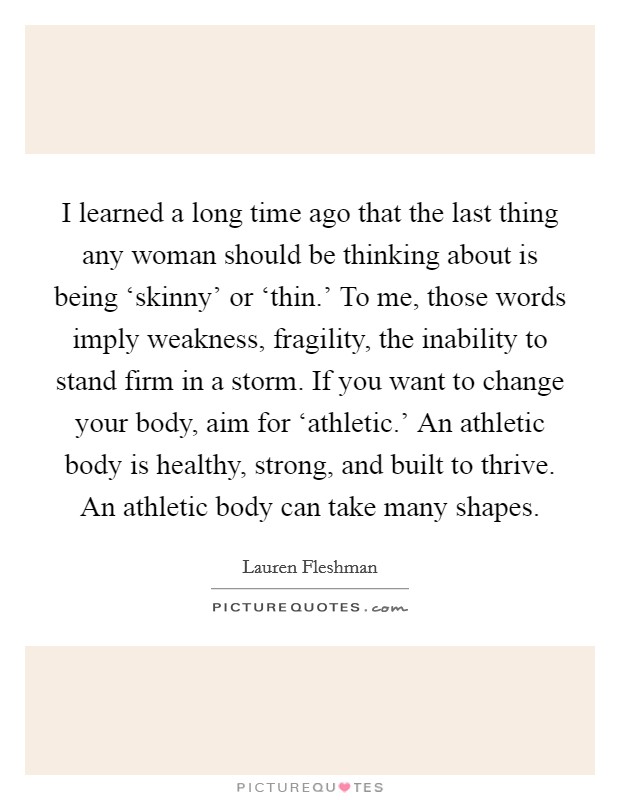I learned a long time ago that the last thing any woman should be thinking about is being ‘skinny' or ‘thin.' To me, those words imply weakness, fragility, the inability to stand firm in a storm. If you want to change your body, aim for ‘athletic.' An athletic body is healthy, strong, and built to thrive. An athletic body can take many shapes Picture Quote #1