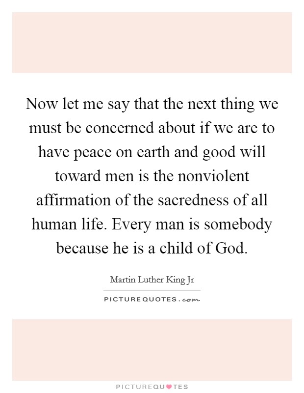 Now let me say that the next thing we must be concerned about if we are to have peace on earth and good will toward men is the nonviolent affirmation of the sacredness of all human life. Every man is somebody because he is a child of God Picture Quote #1