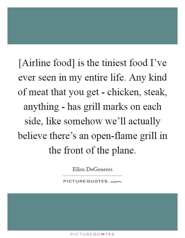 [Airline food] is the tiniest food I’ve ever seen in my entire life. Any kind of meat that you get - chicken, steak, anything - has grill marks on each side, like somehow we’ll actually believe there’s an open-flame grill in the front of the plane Picture Quote #1