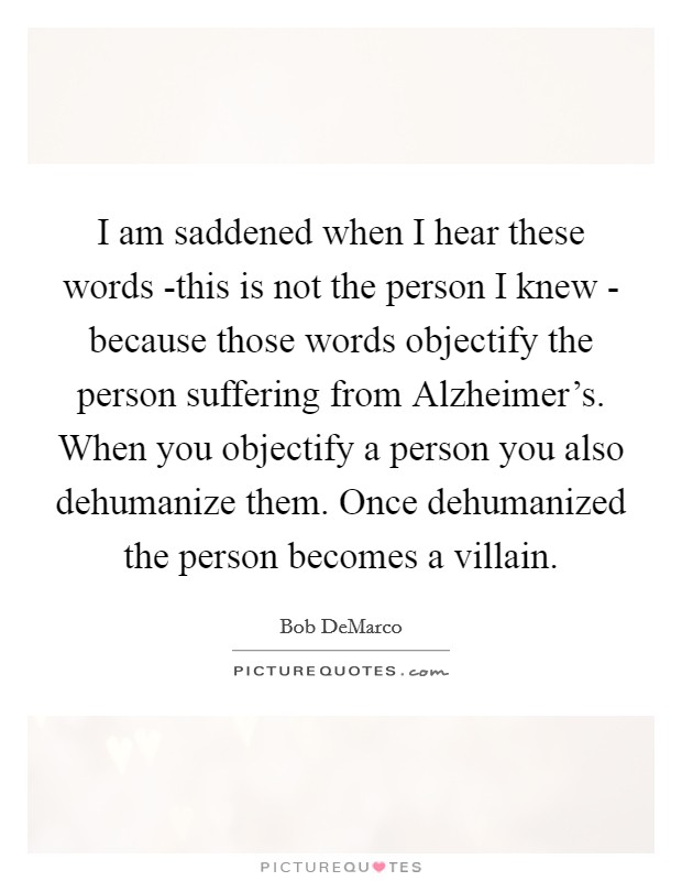 I am saddened when I hear these words -this is not the person I knew - because those words objectify the person suffering from Alzheimer’s. When you objectify a person you also dehumanize them. Once dehumanized the person becomes a villain Picture Quote #1