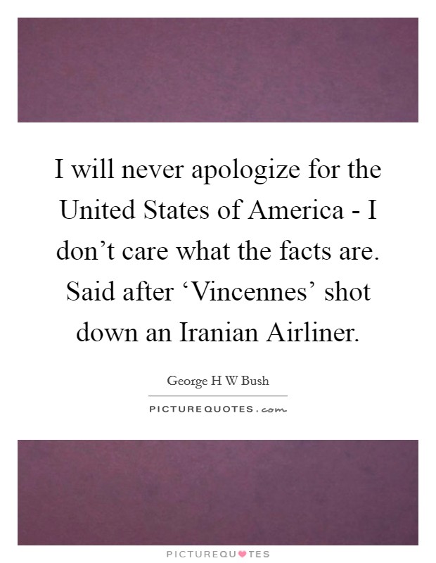 I will never apologize for the United States of America - I don’t care what the facts are. Said after ‘Vincennes’ shot down an Iranian Airliner Picture Quote #1